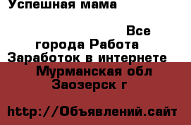  Успешная мама                                                                 - Все города Работа » Заработок в интернете   . Мурманская обл.,Заозерск г.